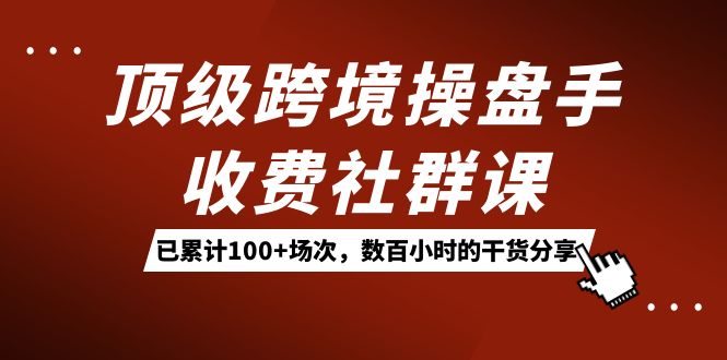 （7469期）顶级跨境操盘手收费社群课：已累计100 场次，数百小时的干货分享！