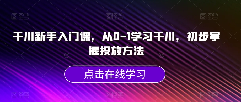 千川新手入门课，从0-1学习千川，初步掌握投放方法