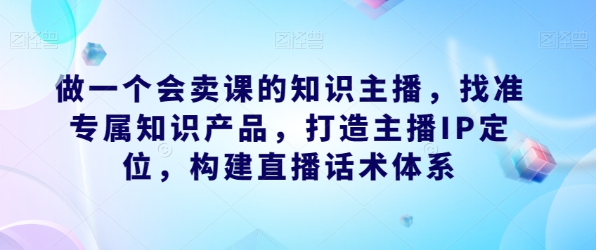 做一个会卖课的知识主播，找准专属知识产品，打造主播IP定位，构建直播话术体系