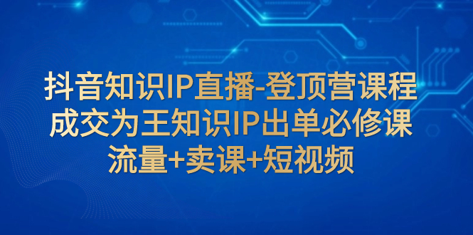 （7731期）抖音知识IP直播-登顶营课程：成交为王知识IP出单必修课  流量 卖课 短视频