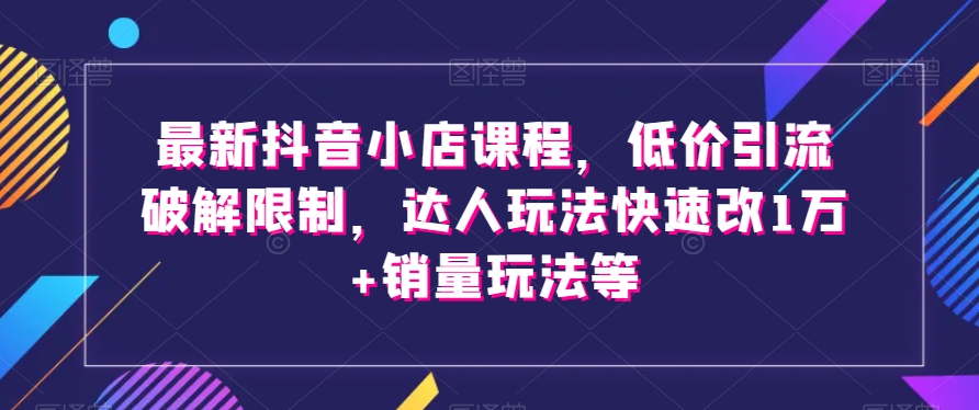 最新抖音小店课程，低价引流破解限制，达人玩法快速改1万 销量玩法等